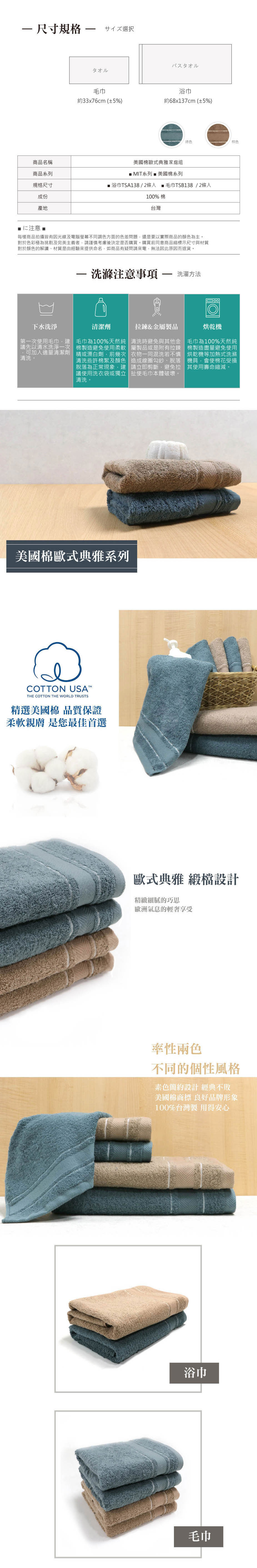 尺寸規格サイズ選択タオルバスタオル毛巾浴巾約33x76cm(±5%)約68x137cm(±5%)綠色棕色商品名稱商品系列美國棉歐式典雅家庭組 MIT系列  美國棉系列規格尺寸 浴巾TSA138/2入 毛巾TSB138/2條入成份100%棉產地台灣仁注意 ■每樣商品拍攝皆有因光線及電腦螢幕不同調色方面的色差問題還是要以實際商品顏色為主對於色彩極為挑剔及完美主義者請謹慎考慮後決定是否購買。購買前同意商品縮標示尺寸與材質對於顏色的解讀材質是由經驗來提供命名如商品有疑問請來電無法因此原因而退貨。洗滌注意事項  洗濯方法下水洗淨第一次使用毛巾,建議先以清水洗淨一次,可加入適量清潔劑清洗。清潔劑拉鍊&金屬製品毛巾為100%天然純 清洗時避免與其他金棉製造避免使用柔軟 屬製品或是附有拉鍊精或漂白劑,前幾次 衣物一同混洗若不慎清洗些許棉絮及顏色 造成線圈勾紗、脫落脫落為正常現象建 請立即剪斷避免拉議使用洗衣袋或獨立 使毛巾本體破壞。清洗。烘乾機毛巾為100%天然純棉製造盡量避免使用烘乾機等加熱式洗滌機具會使棉花受損其使用壽命縮減。美國棉歐式典雅系列COTTON USATHE COTTON THE WORLD TRUSTS精選美國棉 品質保證柔軟親膚 是您最佳首選歐式典雅 緞檔設計精緻細膩的巧思歐洲氣息的輕奢享受率性兩色不同的個性風格簡約設計 經典不敗美國棉商標 良好品牌形象100%台灣製 用得安心浴巾毛巾